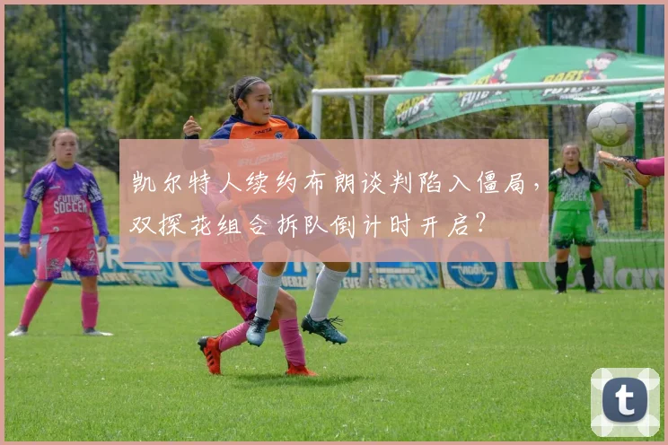 凯尔特人续约布朗谈判陷入僵局，双探花组合拆队倒计时开启？