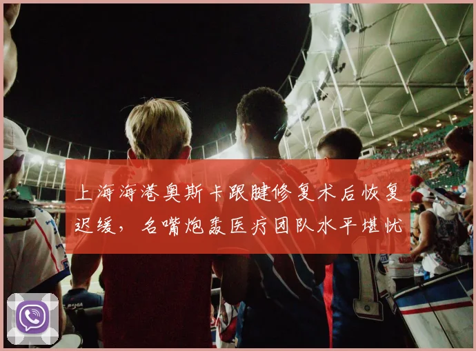 上海海港奥斯卡跟腱修复术后恢复迟缓,名嘴炮轰医疗团队水平堪忧