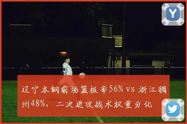 辽宁本钢前场篮板率56% vs 浙江稠州48%,二次进攻战术权重分化