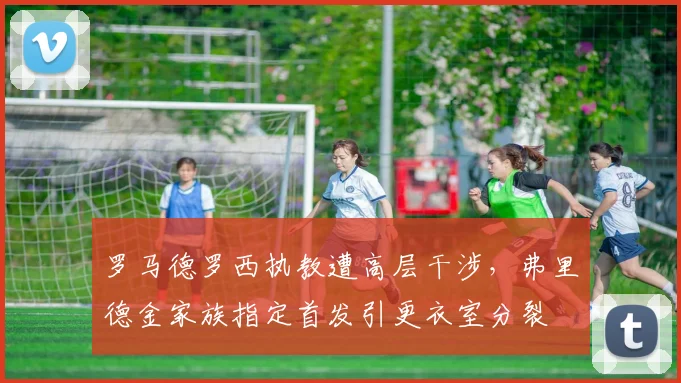 罗马德罗西执教遭高层干涉,弗里德金家族指定首发引更衣室分裂