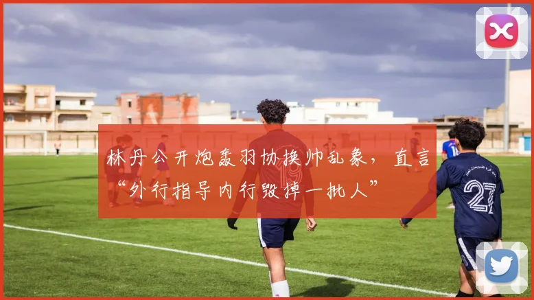 林丹公开炮轰羽协换帅乱象,直言“外行指导内行毁掉一批人”