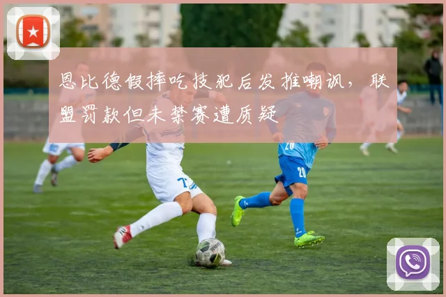 恩比德假摔吃技犯后发推嘲讽,联盟罚款但未禁赛遭质疑