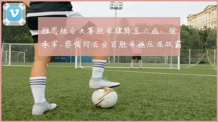 雅思组合决赛胜率骤降至六成，徐承宰_蔡侑玎百分百胜率施压混双霸权__br_
