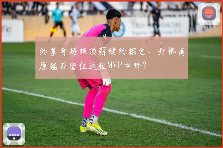 约基奇超级顶薪续约掘金,丹佛高原能否留住这位MVP中锋?