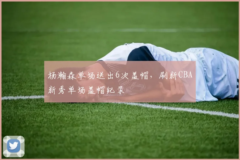 杨瀚森单场送出6次盖帽,刷新CBA新秀单场盖帽纪录