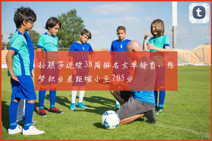孙颖莎连续38周排名女单榜首，陈梦积分差距缩小至705分