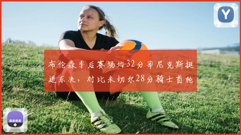 布伦森季后赛场均32分率尼克斯挺进东决,对比米切尔28分骑士首轮出局领袖差距