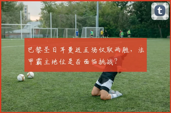 巴黎圣日耳曼近五场仅取两胜,法甲霸主地位是否面临挑战?