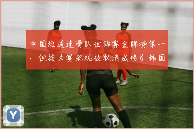 中国短道速滑队世锦赛金牌榜第一，但接力赛犯规被取消成绩引韩国队不满